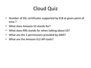 Cloud Quiz
• Number of SSL certificates supported by ELB at given point of
time ?
• What does Amazon S3 stands for?
• What does RRS stands for when talking about S3?
• What are the 2 permissions provided by AWS?
• What are the Amazon Ec2 API tools?
 