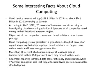 Some Interesting Facts About Cloud
Computing
• Cloud service revenue will top $148.8 billion in 2015 and about $241
billion in 2020, according to Gartner.
• According to AMD (1/12), 70 percent of businesses are either using or
investigating cloud computing solutions.82 percent of all companies saved
money in their last cloud adoption project.
• 65 percent of the companies chose cloud based solutions more than a
year ago.
• Cloud computing gives organizations a green boost. About 64 percent of
organizations say that adopting cloud based solutions has helped them
reduce waste and lower energy consumption.
• More than 90 percent of all companies saw at least one area of
improvement in their IT department since they moved to the cloud.
• 52 percent reported increased data center efficiency and utilization while
47 percent companies said that they witnessed lower operating costs after
cloud adoption
 