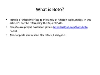 What is Boto?
• Boto is a Python interface to the family of Amazon Web Services. In this
article I’ll only be referencing the Boto EC2 API.
• OpenSource project hosted on github. https://github.com/boto/boto
Fork it .
• Also supports services like Openstack ,Eucalyptus.
 