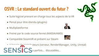 OSVR : Le standard ouvert du futur ?
● Suite logiciel prenant en charge tous les aspects de la VR
● Pensé pour être étendu (plugins)
● Multiplateforme
● Freiné par le code source fermé (NVIDIA/AMD)
● Compatible SteamVR et présent sur Steam
● A besoin de contributeurs (serveur, RenderManager, Unity, Unreal)
● Des choix techniques parfois... discutables...
 