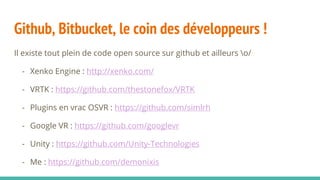 Github, Bitbucket, le coin des développeurs !
Il existe tout plein de code open source sur github et ailleurs o/
- Xenko Engine : http://xenko.com/
- VRTK : https://github.com/thestonefox/VRTK
- Plugins en vrac OSVR : https://github.com/simlrh
- Google VR : https://github.com/googlevr
- Unity : https://github.com/Unity-Technologies
- Me : https://github.com/demonixis
 