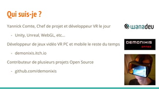 Qui suis-je ?
Yannick Comte, Chef de projet et développeur VR le jour
- Unity, Unreal, WebGL, etc...
Développeur de jeux vidéo VR PC et mobile le reste du temps
- demonixis.itch.io
Contributeur de plusieurs projets Open Source
- github.com/demonixis
 