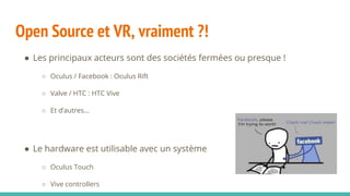 Open Source et VR, vraiment ?!
● Les principaux acteurs sont des sociétés fermées ou presque !
○ Oculus / Facebook : Oculus Rift
○ Valve / HTC : HTC Vive
○ Et d’autres...
● Le hardware est utilisable avec un système
○ Oculus Touch
○ Vive controllers
 
