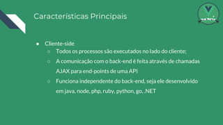 Características Principais
● Cliente-side
○ Todos os processos são executados no lado do cliente;
○ A comunicação com o back-end é feita através de chamadas
AJAX para end-points de uma API
○ Funciona independente do back-end, seja ele desenvolvido
em java, node, php, ruby, python, go, .NET
 