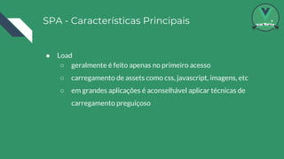 SPA - Características Principais
● Load
○ geralmente é feito apenas no primeiro acesso
○ carregamento de assets como css, javascript, imagens, etc
○ em grandes aplicações é aconselhável aplicar técnicas de
carregamento preguiçoso
 