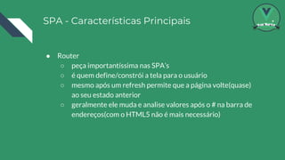 SPA - Características Principais
● Router
○ peça importantíssima nas SPA’s
○ é quem define/constrói a tela para o usuário
○ mesmo após um refresh permite que a página volte(quase)
ao seu estado anterior
○ geralmente ele muda e analise valores após o # na barra de
endereços(com o HTML5 não é mais necessário)
 