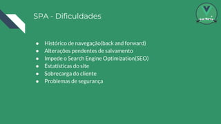 SPA - Dificuldades
● Histórico de navegação(back and forward)
● Alterações pendentes de salvamento
● Impede o Search Engine Optimization(SEO)
● Estatísticas do site
● Sobrecarga do cliente
● Problemas de segurança
 