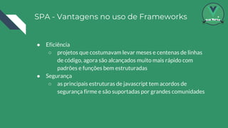 SPA - Vantagens no uso de Frameworks
● Eficiência
○ projetos que costumavam levar meses e centenas de linhas
de código, agora são alcançados muito mais rápido com
padrões e funções bem estruturadas
● Segurança
○ as principais estruturas de javascript tem acordos de
segurança firme e são suportadas por grandes comunidades
 