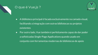 O que é Vue.js ?
● A biblioteca principal é focada exclusivamente na camada visual,
facilitando a integração com outras bibliotecas ou projetos
existentes
● Por outro lado, Vue também é perfeitamente capaz de dar poder
a sofisticadas Single-Page Applications quando usado em
conjunto com ferramentas modernas de bibliotecas de apoio
 