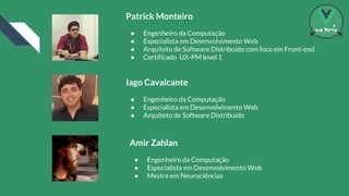 Patrick Monteiro
● Engenheiro da Computação
● Especialista em Desenvolvimento Web
● Arquiteto de Software Distribuído com foco em Front-end
● Certificado UX-PM level 1
Iago Cavalcante
● Engenheiro da Computação
● Especialista em Desenvolvimento Web
● Arquiteto de Software Distribuído
Amir Zahlan
● Engenheiro da Computação
● Especialista em Desenvolvimento Web
● Mestre em Neurociências
 