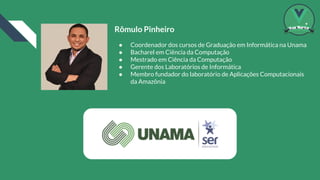 Rômulo Pinheiro
● Coordenador dos cursos de Graduação em Informática na Unama
● Bacharel em Ciência da Computação
● Mestrado em Ciência da Computação
● Gerente dos Laboratórios de Informática
● Membro fundador do laboratório de Aplicações Computacionais
da Amazônia
 