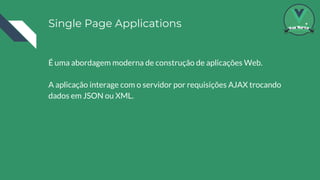 Single Page Applications
É uma abordagem moderna de construção de aplicações Web.
A aplicação interage com o servidor por requisições AJAX trocando
dados em JSON ou XML.
 