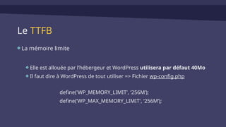 Le TTFB
La mémoire limite
Elle est allouée par l’hébergeur et WordPress utilisera par défaut 40Mo
Il faut dire à WordPress de tout utiliser => Fichier wp-config.php
define('WP_MEMORY_LIMIT', ‘256M’);
define(‘WP_MAX_MEMORY_LIMIT', ‘256M’);
 