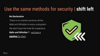 Use the same methods for security | shift left
- Be Declarative
- There is no chance we know all the
Bells and Whistles in every subsystem
- We don’t have the time for imperative
- Bells and Whistles ? - we have a
pipeline for that !
 