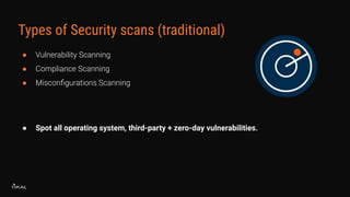 Types of Security scans (traditional)
● Vulnerability Scanning
● Compliance Scanning
● Misconﬁgurations Scanning
● Spot all operating system, third-party + zero-day vulnerabilities.
 