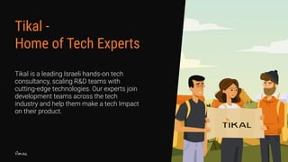 Tikal is a leading Israeli hands-on tech
consultancy, scaling R&D teams with
cutting-edge technologies. Our experts join
development teams across the tech
industry and help them make a tech Impact
on their product.
Tikal -
Home of Tech Experts
 
