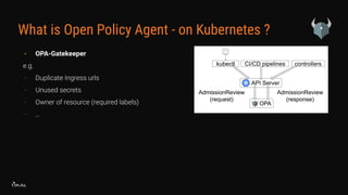 What is Open Policy Agent - on Kubernetes ?
- OPA-Gatekeeper
e.g.
- Duplicate Ingress urls
- Unused secrets
- Owner of resource (required labels)
- …
 