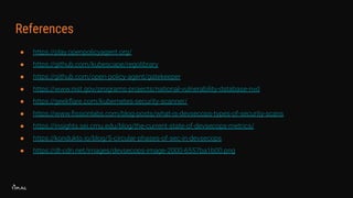References
● https://play.openpolicyagent.org/
● https://github.com/kubescape/regolibrary
● https://github.com/open-policy-agent/gatekeeper
● https://www.nist.gov/programs-projects/national-vulnerability-database-nvd
● https://geekﬂare.com/kubernetes-security-scanner/
● https://www.ﬁssionlabs.com/blog-posts/what-is-devsecops-types-of-security-scans
● https://insights.sei.cmu.edu/blog/the-current-state-of-devsecops-metrics/
● https://kondukto.io/blog/5-circular-phases-of-sec-in-devsecops
● https://dt-cdn.net/images/devsecops-image-2000-6557ba1b00.png
 