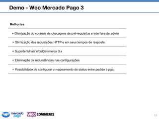 Demo - Woo Mercado Pago 3
13
Melhorias
+ Otimização das requisições HTTP e em seus tempos de resposta
+ Eliminação de redundâncias nas configurações
+ Otimização do controle de checagens de pré-requisitos e interface de admin
+ Suporte full ao WooCommerce 3.x
+ Possibilidade de configurar o mapeamento de status entre pedido e pgto
 