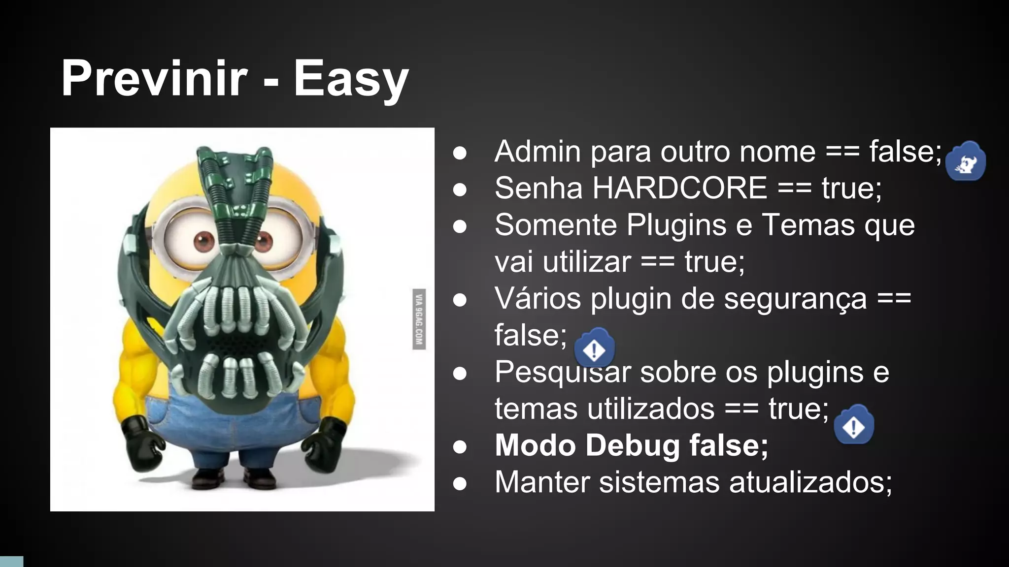 Previnir - Easy
● Admin para outro nome == false;
● Senha HARDCORE == true;
● Somente Plugins e Temas que
vai utilizar == true;
● Vários plugin de segurança ==
false;
● Pesquisar sobre os plugins e
temas utilizados == true;
● Modo Debug false;
● Manter sistemas atualizados;
 