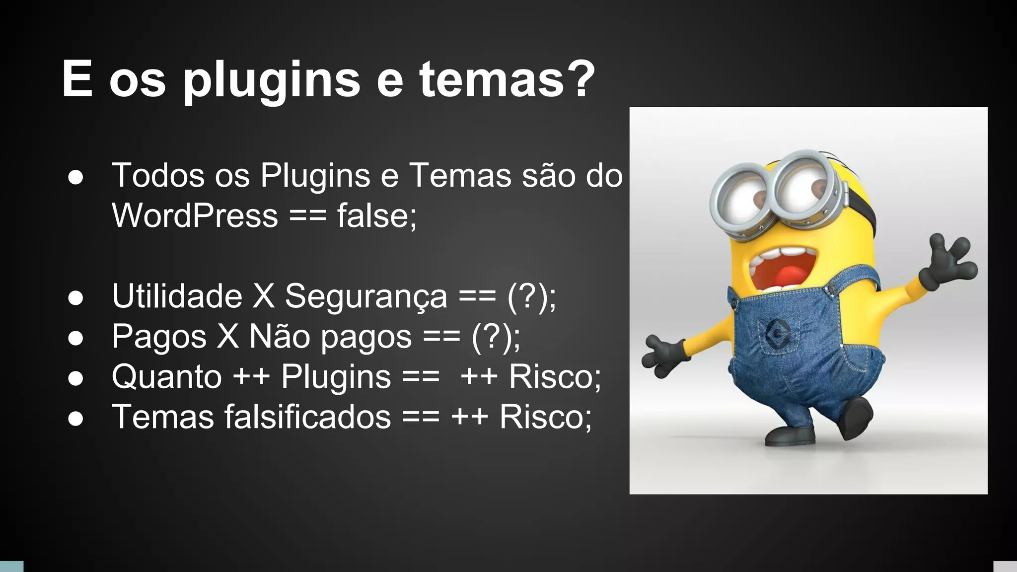 E os plugins e temas?
● Todos os Plugins e Temas são do
WordPress == false;
● Utilidade X Segurança == (?);
● Pagos X Não pagos == (?);
● Quanto ++ Plugins == ++ Risco;
● Temas falsificados == ++ Risco;
 