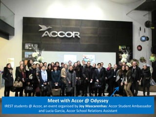 Meet with Accor @ Odyssey 
IREST students @ Accor, an event organised by Joy Mascarenhas: Accor Student Ambassador 
and Lucia Garcia, Accor School Relations Assistant 
 