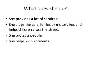 What does she do?
• She provides a lot of services:
• She stops the cars, lorries or motorbikes and
helps children cross the street.
• She protects people.
• She helps with accidents.
 