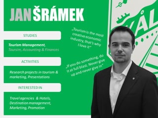 JAN ŠRÁMEK
STUDIES
Tourism Management,
Toursim, Accounting & Finances
ACTIVITIES
Research projects in tourism &
marketing, Presentations
INTERESTED IN
Travel agencies & Hotels,
Destination management,
Marketing, Promotion

 