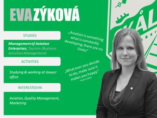 EVA ZÝKOVÁ
STUDIES
Management of Aviation
Enterprises, Tourism (Business
Activities Management)
ACTIVITIES
Studying & working at lawyer
office
INTERESTED IN
Aviation, Quality Management,
Marketing

 