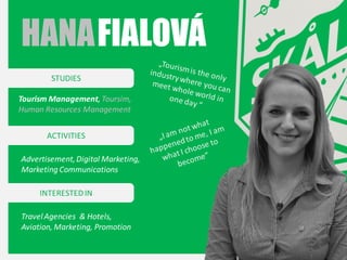 HANA FIALOVÁ
STUDIES
Tourism Management, Toursim,
Human Resources Management
ACTIVITIES
Advertisement, Digital Marketing,
Marketing Communications
INTERESTED IN
Travel Agencies & Hotels,
Aviation, Marketing, Promotion

 