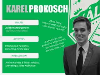 KAREL PROKOSCH
STUDIES
Aviation Management
Tourism, Civil Aviation
ACTIVITIES
International Relations,
Marketing, Airline Crew
INTERESTED IN
Airline Business & Travel Industry,
Marketing & Sales, Promotion

 