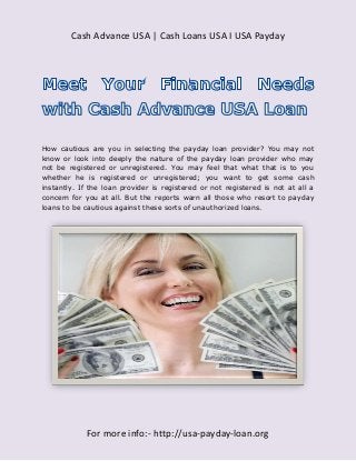 Cash Advance USA | Cash Loans USA I USA Payday




How cautious are you in selecting the payday loan provider? You may not
know or look into deeply the nature of the payday loan provider who may
not be registered or unregistered. You may feel that what that is to you
whether he is registered or unregistered; you want to get some cash
instantly. If the loan provider is registered or not registered is not at all a
concern for you at all. But the reports warn all those who resort to payday
loans to be cautious against these sorts of unauthorized loans.




             For more info:- http://usa-payday-loan.org
 