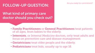 • Family Practitioners or General Practitioners treat patients
of all ages, from babies to the elderly.
• Internists, or Internal Medicine doctors, only treat adults and
focus on preventive care and disease management.
• Geriatricians treat older people and the elderly.
• Pediatricians treat kids, usually up to age 18.
Are you ready for commitment?
FOLLOW-UP QUESTION:
What kind of primary care
doctor should you check out?
 