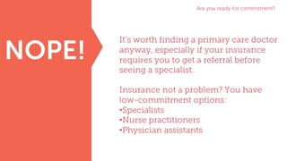 Are you ready for commitment?
NOPE!
It’s worth finding a primary care doctor
anyway, especially if your insurance
requires you to get a referral before
seeing a specialist.
Insurance not a problem? You have
low-commitment options:
•Specialists
•Nurse practitioners
•Physician assistants
 