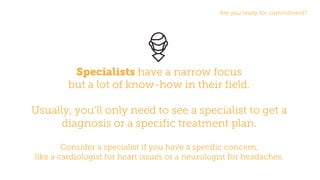 Are you ready for commitment?
Specialists have a narrow focus
but a lot of know-how in their field.
Usually, you’ll only need to see a specialist to get a
diagnosis or a specific treatment plan.
Consider a specialist if you have a specific concern,
like a cardiologist for heart issues or a neurologist for headaches.
 