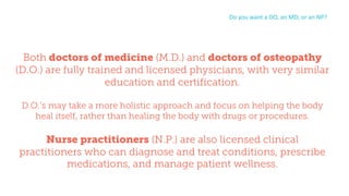 Both doctors of medicine (M.D.) and doctors of osteopathy
(D.O.) are fully trained and licensed physicians, with very similar
education and certification.
D.O.’s may take a more holistic approach and focus on helping the body
heal itself, rather than healing the body with drugs or procedures.
Nurse practitioners (N.P.) are also licensed clinical
practitioners who can diagnose and treat conditions, prescribe
medications, and manage patient wellness.
Do	you	want	a	DO,	an	MD,	or	an	NP?
 