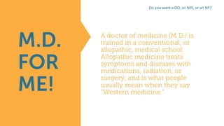 A doctor of medicine (M.D.) is
trained in a conventional, or
allopathic, medical school.
Allopathic medicine treats
symptoms and diseases with
medications, radiation, or
surgery, and is what people
usually mean when they say
“Western medicine.”
M.D.
FOR
ME!
Do	you	want	a	DO,	an	MD,	or	an	NP?
 