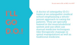 A doctor of osteopathy (D.O.)
trains at an osteopathic medical
school emphasizing a whole-
person approach to caring for
patients. They are specially
trained in the musculoskeletal
system and use often use
manual medicine techniques
(like therapeutic massage or
spinal manipulation) as well as
traditional medicine.
Do	you	want	a	DO,	an	MD,	or	an	NP?
I’LL
GO
D.O.!
 