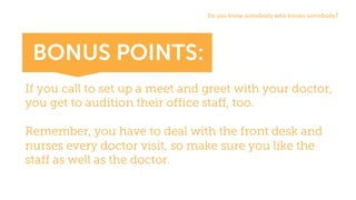 If you call to set up a meet and greet with your doctor,
you get to audition their office staff, too.
Remember, you have to deal with the front desk and
nurses every doctor visit, so make sure you like the
staff as well as the doctor.
Do	you	know	somebody	who	knows	somebody?
BONUS POINTS:
 