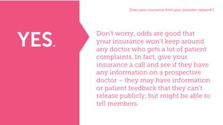 Does	your	insurance	limit	your	provider	network?
Don’t worry, odds are good that
your insurance won’t keep around
any doctor who gets a lot of patient
complaints. In fact, give your
insurance a call and see if they have
any information on a prospective
doctor – they may have information
or patient feedback that they can’t
release publicly, but might be able to
tell members.
YES.
 