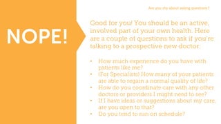 Good for you! You should be an active,
involved part of your own health. Here
are a couple of questions to ask if you’re
talking to a prospective new doctor:
• How much experience do you have with
patients like me?
• (For Specialists) How many of your patients
are able to regain a normal quality of life?
• How do you coordinate care with any other
doctors or providers I might need to see?
• If I have ideas or suggestions about my care,
are you open to that?
• Do you tend to run on schedule?
NOPE!
Are	you	shy	about	asking	questions?
 