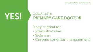 YES!
Look for a
PRIMARY CARE DOCTOR
They’re great for…
• Preventive care
• Sickness
• Chronic condition management
Are you ready for commitment?
 
