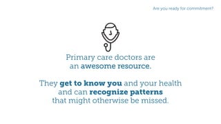 Primary care doctors are
an awesome resource.
They get to know you and your health
and can recognize patterns
that might otherwise be missed.
Are you ready for commitment?
 
