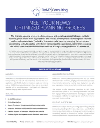 MEET YOUR NEWLY
OPTIMIZED PLANNING PROCESS
The financial planning process is often an intense and complex process that spans multiple
business groups within most organizations and consists of many internally homegrown financial
models and spreadsheets. The bulk of time seems to be spent on managing the process and
coordinating tasks, to create a unified view from across the organization, rather than analyzing
the results to enable improved business decision making—the original intent of the exercise.
The RAMP planning platform introduces the benefits of standardization and unification to the planning process.
Comprehensive views can be achieved from differing levels within the organization, from cost center to business
and overarching corporate level plans. Changes, what-if analyses and modified assumptions can be evaluated
with greater efficiency and the latest, most up to date findings can be distributed in real-time to key decision
makers within the organization.
ABOUT US
RAMP offers cloud based solutions for both on and off premise cloud
hosting to keep your data safe and accessible at all times. Host your
applications with flexible deployment options, rapid user training
and no CAPEX infrastructure investment. Your data is secure and
available only to your organization, cloud based and scalable to
meet the changing needs of your business.
BENEFITS
No CAPEX investment
Minimal training time
Reduce IT resources through improved business ownership
Integrated solution to connect planning tools and spreadsheets
Planning becomes an integrated, enterprise-wise exercise
Flexibilitytogrowandadaptthesolutionasbusinessneedsevolve
ACCELERATE YOUR SUCCESS
RAMP Cloud Solutions offer organizations a time and cost friendly
alternative to the traditional, lengthy and complicated application
implementation process by enabling rapid deployment and gets
your organization moving forward with minimal risk, in less time.
The solution includes integration capabilities to SAP, Oracle,
NetSuite or any system of your choosing and enables data loads
from legacy or third-party applications, allowing your organization
to incorporate and further leverage large data sets of value relevance
to strategic decision making.
PRE-BUILT, JUST FOR YOU
RAMP Cloud Solutions deliver a pre-configured inventory of reports
that can be utilized right off the bat and provide a base for further
refinements and optimizations. All design and content changes are
immediately available to consumers of the data through updated
reports and dashboards in a clean, simple web-based interface.
RAMP HOSTED SOLUTIONS
Brian McCarthy Phone: (949) 307.6780 Email: brian.mccarthy@ramp-consulting.com Website: http://www.ramp-consulting.com
 