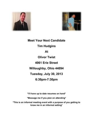 Meet Your Next Candidate
Tim Hudgins
At
Olivor Twist
4061 Erie Street
Willoughby, Ohio 44094
Tuesday, July 30, 2013
6:30pm-7:30pm
*I’ll have up to date resumes on hand*
*Message me if you plan on attending*
*This is an informal meeting event with a purpose of you getting to
know me in an informal setting*
 