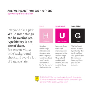 ARE WE MEANT FOR EACH OTHER?
type history & classification




                                SERIF                  SANS SERIF         SLAB SERIF

Everyone has a past.
While some things
can be overlooked,
type history is not                  GARAMOND            FF SCALA SANS          STYMIE


one of them.                     Based on              Lean and clean,    The big-boned
                                 the carvings          these love         cousin in every
Pre-screen with a                of the ancient        machines were      type family–their
little background                Romans–now            designed for the   serifs are blunt
                                 there’s a group       industrial age.    and opinionated.
check and avoid a lot            who knew about        They’re hard-      No nonsense
                                 lovin’–serifs         working and        here–say I love
of baggage later.                feature small         modern, with no    you like you
                                ‘feet’ at the end of   need for fancy     mean it.
                                 the letterforms.      serifs.




                                 At FONTSHOP.COM you can browse through thousands
                                 of fonts in these and other categories. Consider it your
                                 personal ”little black & yellow book”.
 