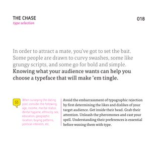 THE CHASE                                                                             018
type selection




In order to attract a mate, you’ve got to set the bait.
Some people are drawn to curvy swashes, some like
grungy scripts, and some go for bold and simple.
Knowing what your audience wants can help you
choose a typeface that will make ’em tingle.


     When surveying the dating         Avoid the embarrassment of typographic rejection
     pool, consider the following:     by first determining the likes and dislikes of your
     age, income, marital status,
                                       target audience. Get inside their head. Grab their
     dental hygiene, ethnicity, sex,
     education, geographic             attention. Unleash the pheromones and cast your
     location, buying patterns,        spell. Understanding their preferences is essential
     political interests, etc.         before wooing them with type.
 
