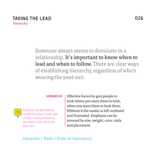 TAKING THE LEAD                                                                  026
hierarchy




                 Someone always seems to dominate in a
                 relationship. It’s important to know when to
                 lead and when to follow. There are clear ways
                 of establishing hierarchy, regardless of who’s
                 wearing the pant-suit.


                          HIERARCHY     Effective hierarchy gets people to
                                        look where you want them to look,
                                        when you want them to look there.
      Emphasis can generally be         Without it the reader is left confused
      created by using a single style
                                        and frustrated. Emphasis can be
      change–nearly eliminating
      the need to ever use a bold       stressed by size, weight, color, style
      italic. Ever.                     and placement.


      Hierarchy = Rank = Order of Importance
 