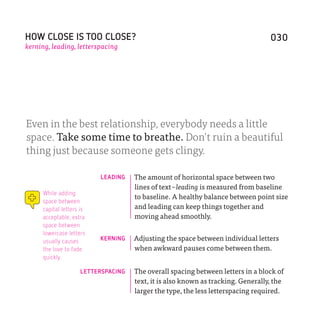 HOW CLOSE IS TOO CLOSE?                                                          030
kerning, leading, letterspacing




Even in the best relationship, everybody needs a little
space. Take some time to breathe. Don’t ruin a beautiful
thing just because someone gets clingy.

                          LEADING   The amount of horizontal space between two
                                    lines of text – leading is measured from baseline
     While adding
                                    to baseline. A healthy balance between point size
     space between
     capital letters is             and leading can keep things together and
     acceptable, extra              moving ahead smoothly.
     space between
     lowercase letters
     usually causes       KERNING   Adjusting the space between individual letters
     the love to fade.              when awkward pauses come between them.
     quickly.

                    LETTERSPACING   The overall spacing between letters in a block of
                                    text, it is also known as tracking. Generally, the
                                    larger the type, the less letterspacing required.
 