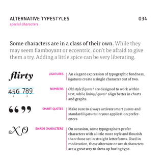 ALTERNATIVE TYPESTYLES                                                              034
special characters




Some characters are in a class of their own. While they
may seem flamboyant or eccentric, don’t be afraid to give
them a try. Adding a little spice can be very liberating.

                        LIGATURES   An elegant expression of typographic fondness,
                                    ligatures create a single character out of two.


456 789                  NUMBERS    Old style figures1 are designed to work within
                                    text, while lining figures2 align better in charts
 1        2
                                    and graphs.

                     SMART QUOTES   Make sure to always activate smart quotes and
                                    standard ligatures in your application prefer-
                                    ences.


XO              SWASH CHARACTERS    On occasion, some typographers prefer
                                    characters with a little more style and flourish
                                    than those set in straight letterforms. Used in
                                    moderation, these alternate or swash characters
                                    are a great way to dress up boring type.
 